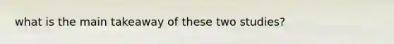 what is the main takeaway of these two studies?