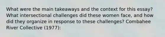 What were the main takeaways and the context for this essay? What intersectional challenges did these women face, and how did they organize in response to these challenges? Combahee River Collective (1977):