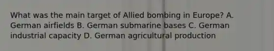 What was the main target of Allied bombing in Europe? A. German airfields B. German submarine bases C. German industrial capacity D. German agricultural production