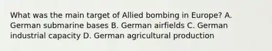 What was the main target of Allied bombing in Europe? A. German submarine bases B. German airfields C. German industrial capacity D. German agricultural production