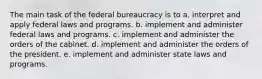 The main task of the federal bureaucracy is to a. interpret and apply federal laws and programs. b. implement and administer federal laws and programs. c. implement and administer the orders of the cabinet. d. implement and administer the orders of the president. e. implement and administer state laws and programs.