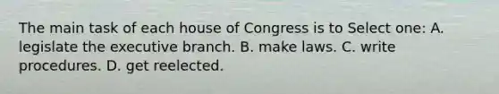 The main task of each house of Congress is to Select one: A. legislate the executive branch. B. make laws. C. write procedures. D. get reelected.