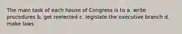 The main task of each house of Congress is to a. write procedures b. get reelected c. legislate the executive branch d. make laws