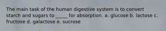 The main task of the human digestive system is to convert starch and sugars to _____ for absorption. a. glucose b. lactose c. fructose d. galactose e. sucrose