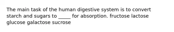 The main task of the human digestive system is to convert starch and sugars to _____ for absorption. fructose lactose glucose galactose sucrose