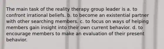 The main task of the reality therapy group leader is a. to confront irrational beliefs. b. to become an existential partner with other searching members. c. to focus on ways of helping members gain insight into their own current behavior. d. to encourage members to make an evaluation of their present behavior.