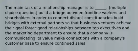 The main task of a relationship manager is to ______. [multiple choice question] build a bridge between frontline workers and shareholders in order to connect distant constituencies build bridges with external partners so that business ventures achieve their goal foster good relationships between top executives and the marketing department to ensure that a company is communicating its value make connections with a company's customer base to ensure continued sales