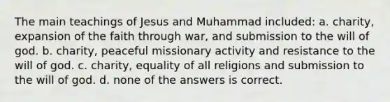 The main teachings of Jesus and Muhammad included: a. charity, expansion of the faith through war, and submission to the will of god. b. charity, peaceful missionary activity and resistance to the will of god. c. charity, equality of all religions and submission to the will of god. d. none of the answers is correct.