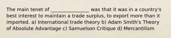 The main tenet of ________________ was that it was in a country's best interest to maintain a trade surplus, to export more than it imported. a) International trade theory b) Adam Smith's Theory of Absolute Advantage c) Samuelson Critique d) Mercantilism