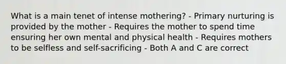 What is a main tenet of intense mothering? - Primary nurturing is provided by the mother - Requires the mother to spend time ensuring her own mental and physical health - Requires mothers to be selfless and self-sacrificing - Both A and C are correct