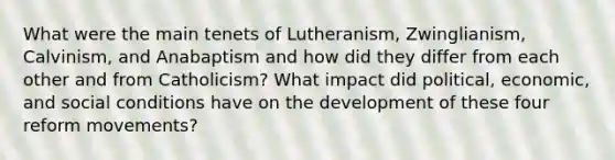 What were the main tenets of Lutheranism, Zwinglianism, Calvinism, and Anabaptism and how did they differ from each other and from Catholicism? What impact did political, economic, and social conditions have on the development of these four reform movements?