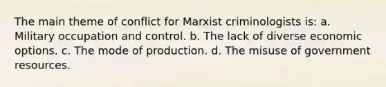 The main theme of conflict for Marxist criminologists is: a. Military occupation and control. b. The lack of diverse economic options. c. The mode of production. d. The misuse of government resources.