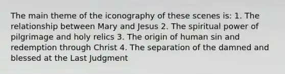 The main theme of the iconography of these scenes is: 1. The relationship between Mary and Jesus 2. The spiritual power of pilgrimage and holy relics 3. The origin of human sin and redemption through Christ 4. The separation of the damned and blessed at the Last Judgment