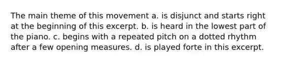 The main theme of this movement a. is disjunct and starts right at the beginning of this excerpt. b. is heard in the lowest part of the piano. c. begins with a repeated pitch on a dotted rhythm after a few opening measures. d. is played forte in this excerpt.