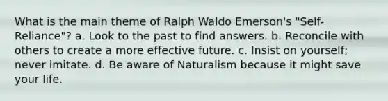 What is the main theme of Ralph Waldo Emerson's "Self-Reliance"? a. Look to the past to find answers. b. Reconcile with others to create a more effective future. c. Insist on yourself; never imitate. d. Be aware of Naturalism because it might save your life.