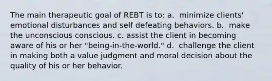 The main therapeutic goal of REBT is to: a. ​ minimize clients' emotional disturbances and self defeating behaviors. b. ​ make the unconscious conscious. c. ​assist the client in becoming aware of his or her "being-in-the-world." d. ​ challenge the client in making both a value judgment and moral decision about the quality of his or her behavior.