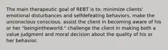 The main therapeutic goal of REBT is to: minimize clients' emotional disturbances and selfdefeating behaviors. make the unconscious conscious. assist the client in becoming aware of his or her "beingintheworld." challenge the client in making both a value judgment and moral decision about the quality of his or her behavior.