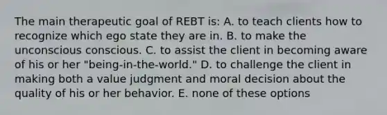 The main therapeutic goal of REBT is: A. to teach clients how to recognize which ego state they are in. B. to make the unconscious conscious. C. to assist the client in becoming aware of his or her "being-in-the-world." D. to challenge the client in making both a value judgment and moral decision about the quality of his or her behavior. E. none of these options