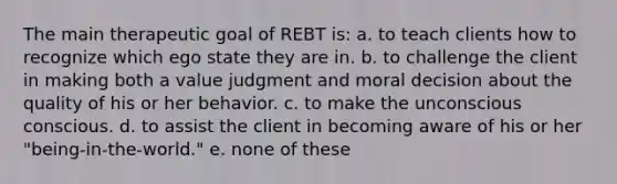 The main therapeutic goal of REBT is: a. to teach clients how to recognize which ego state they are in. b. to challenge the client in making both a value judgment and moral decision about the quality of his or her behavior. c. to make the unconscious conscious. d. to assist the client in becoming aware of his or her "being-in-the-world." e. none of these