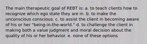 The main therapeutic goal of REBT is: a. to teach clients how to recognize which ego state they are in. b. to make the unconscious conscious. c. to assist the client in becoming aware of his or her "being-in-the-world." d. to challenge the client in making both a value judgment and moral decision about the quality of his or her behavior. e. none of these options