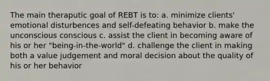 The main theraputic goal of REBT is to: a. minimize clients' emotional disturbences and self-defeating behavior b. make the unconscious conscious c. assist the client in becoming aware of his or her "being-in-the-world" d. challenge the client in making both a value judgement and moral decision about the quality of his or her behavior