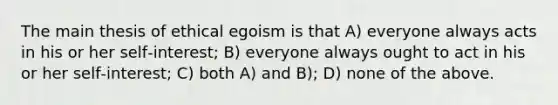 The main thesis of ethical egoism is that A) everyone always acts in his or her self‑interest; B) everyone always ought to act in his or her self‑interest; C) both A) and B); D) none of the above.