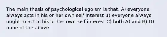 The main thesis of psychological egoism is that: A) everyone always acts in his or her own self interest B) everyone always ought to act in his or her own self interest C) both A) and B) D) none of the above