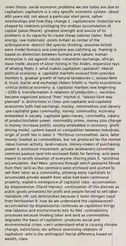 -main thesis: social economic problems we see today are due to capitalism; capitalism is a very specific economic system -about 400 years old; not about a particular start point, rather relationships and how they change 1. capitalocene -historical era shaped by relations privileging the endless accumulation of capital (Jason Moore) -greatest strength and source of its problems is its capacity to create cheap natures (labor, food, energy, raw materials) -posits britain as center of the anthropocene -doesn't like species thinking; assumes british were model humans and everyone was catching up -framing is based on distinction between humans and nature; human enterprise is set against nature -columbian exchange, african slave trade, ascent of silver mining in the Andes, expansive rays of whaling fleets 2. what makes capitalism capitalist? -liberal political economy: a. capitalist markets evolved from previous markets b. gradual growth of natural tendencies c. laissez-faire d. truck, barter and exchange (Adam Smith) e. homo economicus -critical political economy: a. capitalist markets new beginning ~1450 b. transformation in relations of production c. societies become organized around "free" market d. "laissez-faire was planned" e. distinctions in class -pre-capitalist and capitalist economies both had exchange, money, commodities and slavery -pre-capitalist goes commodity, money, commodity; economy embedded in society -capitalist goes money, commodity, means of production/labor power, commodity prime, money plus change in money (increase profit); society embedded in economy -profit driving model, system based on competition between industries, origin of profit lies in labor 3. *fictitious commodities -land, labor money; treated as commodities, but not produced for the market -labor-human activity, land=nature, money=token of purchasing power 4. enclosure movement -private landowners converted common pasture land into enclosed fields for farming -acts were meant to rectify situation of everyone sharing plots 5. *primitive accumulation -Karl Marx -process through which peasants forced from their land as the commons were enclosed and pushed to sell their labor as a commodity, allowing early capitalists to accumulate private wealth from what had been communal property; explains emergence of capitalist class -accumulation by dispossession (David Harvey) -continuation of this process as public goods privatized for profit and people forced to sell labor -metabolic rift: soil deteriorates because it lacks nitrogen input from fertilization 6. how do we understand the capitalocene? -accumulation by dispossession continues as capitalism brings new laborers and environments into its fold -contradictory processes because treating labor and land as commodities degrades the basis of capitalism -produces social and environmental crises -can't understand what is causing climate change, extinctions, etc without examining relations of capitalism -who is the anthropos? Social difference based on wealth, class