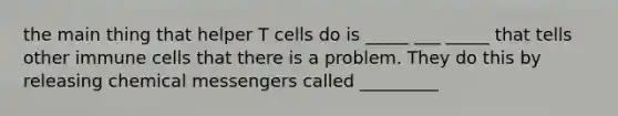 the main thing that helper T cells do is _____ ___ _____ that tells other immune cells that there is a problem. They do this by releasing chemical messengers called _________