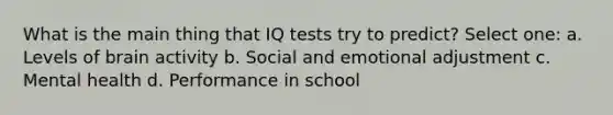 What is the main thing that IQ tests try to predict? Select one: a. Levels of brain activity b. Social and emotional adjustment c. Mental health d. Performance in school