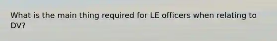 What is the main thing required for LE officers when relating to DV?