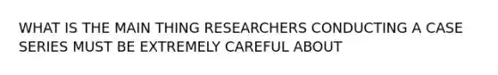 WHAT IS THE MAIN THING RESEARCHERS CONDUCTING A CASE SERIES MUST BE EXTREMELY CAREFUL ABOUT