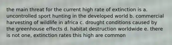 the main threat for the current high rate of extinction is a. uncontrolled sport hunting in the developed world b. commercial harvesting of wildlife in africa c. drought conditions caused by the <a href='https://www.questionai.com/knowledge/kSLZFxwGpF-greenhouse-effect' class='anchor-knowledge'>greenhouse effect</a>s d. habitat destruction worldwide e. there is not one, extinction rates this high are common