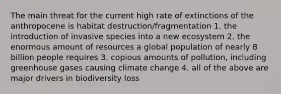 The main threat for the current high rate of extinctions of the anthropocene is habitat destruction/fragmentation 1. the introduction of invasive species into a new ecosystem 2. the enormous amount of resources a global population of nearly 8 billion people requires 3. copious amounts of pollution, including greenhouse gases causing climate change 4. all of the above are major drivers in biodiversity loss