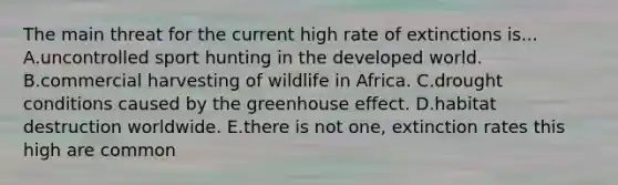 The main threat for the current high rate of extinctions is... A.uncontrolled sport hunting in the developed world. B.commercial harvesting of wildlife in Africa. C.drought conditions caused by the greenhouse effect. D.habitat destruction worldwide. E.there is not one, extinction rates this high are common