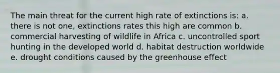 The main threat for the current high rate of extinctions is: a. there is not one, extinctions rates this high are common b. commercial harvesting of wildlife in Africa c. uncontrolled sport hunting in the developed world d. habitat destruction worldwide e. drought conditions caused by the greenhouse effect