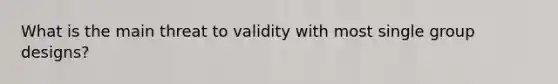 What is the main threat to validity with most single group designs?