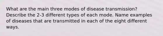 What are the main three modes of disease transmission? Describe the 2-3 different types of each mode. Name examples of diseases that are transmitted in each of the eight different ways.