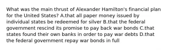 What was the main thrust of Alexander Hamilton's financial plan for the United States? A.that all paper money issued by individual states be redeemed for silver B.that the federal government rescind its promise to pay back war bonds C.that states found their own banks in order to pay war debts D.that the federal government repay war bonds in full