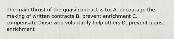 The main thrust of the quasi contract is to: A. encourage the making of written contracts B. prevent enrichment C. compensate those who voluntarily help others D. prevent unjust enrichment