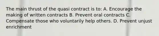 The main thrust of the quasi contract is to: A. Encourage the making of written contracts B. Prevent oral contracts C. Compensate those who voluntarily help others. D. Prevent unjust enrichment