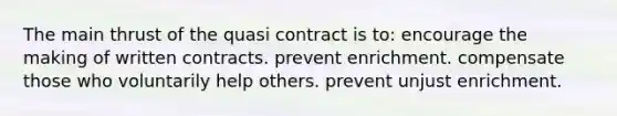 The main thrust of the quasi contract is to: ​​encourage the making of written contracts. ​​prevent enrichment. ​​compensate those who voluntarily help others. ​​prevent unjust enrichment.