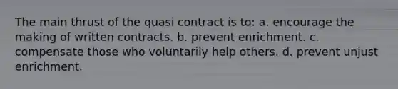 The main thrust of the quasi contract is to: a. encourage the making of written contracts. b. prevent enrichment. c. compensate those who voluntarily help others. d. prevent unjust enrichment.