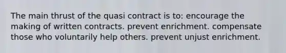 The main thrust of the quasi contract is to: encourage the making of written contracts. prevent enrichment. compensate those who voluntarily help others. prevent unjust enrichment.