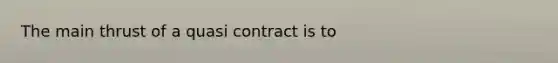 The main thrust of a quasi contract is to