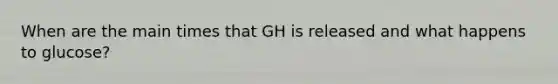 When are the main times that GH is released and what happens to glucose?