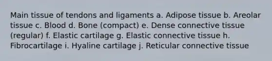 Main tissue of tendons and ligaments a. Adipose tissue b. Areolar tissue c. Blood d. Bone (compact) e. Dense connective tissue (regular) f. Elastic cartilage g. Elastic connective tissue h. Fibrocartilage i. Hyaline cartilage j. Reticular connective tissue