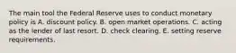 The main tool the Federal Reserve uses to conduct monetary policy is A. discount policy. B. open market operations. C. acting as the lender of last resort. D. check clearing. E. setting reserve requirements.