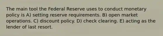 The main tool the Federal Reserve uses to conduct monetary policy is A) setting reserve requirements. B) open market operations. C) discount policy. D) check clearing. E) acting as the lender of last resort.