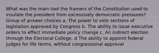 What was the main tool the framers of the Constitution used to insulate the president from excessively democratic pressures? Group of answer choices a. The power to veto sections of legislation approved by Congress b. The ability to issue executive orders to effect immediate policy change c. An indirect election through the Electoral College. d The ability to appoint federal judges for life terms, without congressional approval